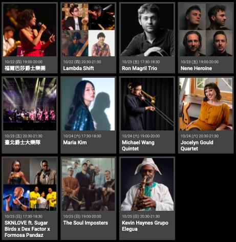 10/22(四)19:00-20:00 福爾巴莎爵士樂團;10/22(四)20:30-21:30 Lambda Shift;10/23(五)17:30-18:30 Ron Magril Trio;10/23(五)19:00-20:00 Nene Heroine;10/23(五)20:30-21:30 台北爵士大樂隊;10/24(六)17:30-18:30 Maria Kim;10/24(六)19:00-20:00 Michael Wang Quintet;10/24(六)20:30-21:30 Jocelyn Gould Quartet;10/25(日)17:30-18:30 SKNLOVE ft. Sugar Birds x Dex Factor x Formosa Pandaz;10/25(日)19:00-20:00 The Soul Imposters;10/25(日)20:30-21:30 Kevin Haynes Grupo Elegua。